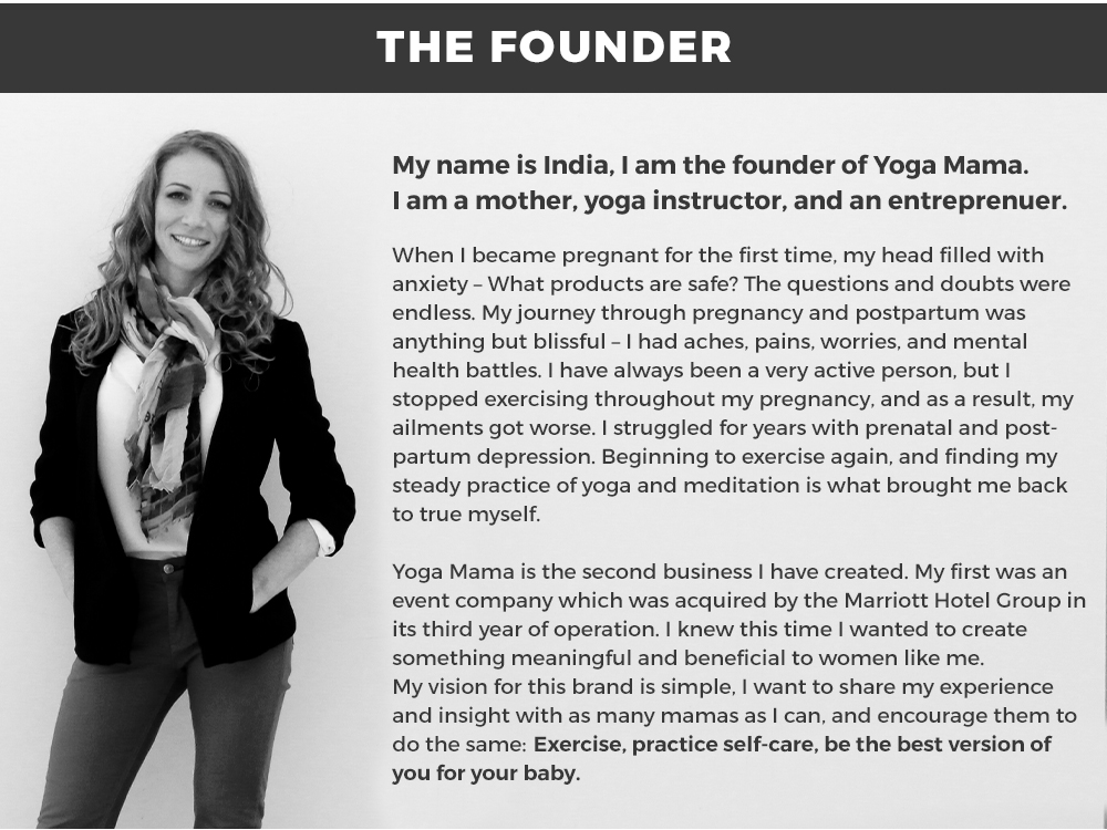 THE FOUNDER: My name is India, I am the founder of Yoga Mama. I am a mother, yoga instructor, and an entreprenuer.  When I became pregnant for the first time, my head filled with anxiety – What products are safe? The questions and doubts were endless. My journey through pregnancy and postpartum was  anything but blissful – I had aches, pains, worries, and mental health battles. I have always been a very active person, but I stopped exercising throughout my pregnancy, and as a result, my ailments got worse. 