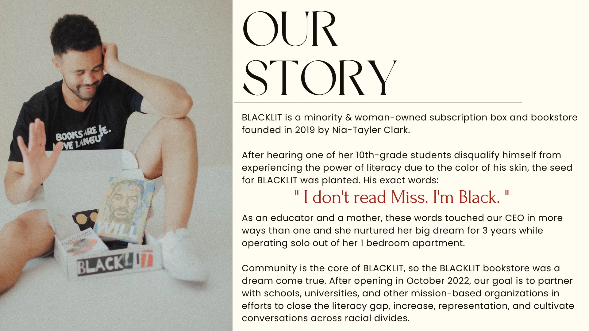 BLACKLIT is a minority & woman-owned subscription box and bookstore founded in 2019 by Nia-Tayler Clark.  After hearing one of her 10th-grade students disqualify himself from experiencing the power of literacy due to the color of his skin, the seed for BLACKLIT was planted.  As an educator and a mother, these words touched our CEO in more ways than one and she nurtured her big dream for 3 years while operating solo out of her 1 bedroom apartment.  Community is the core of BLACKLIT.