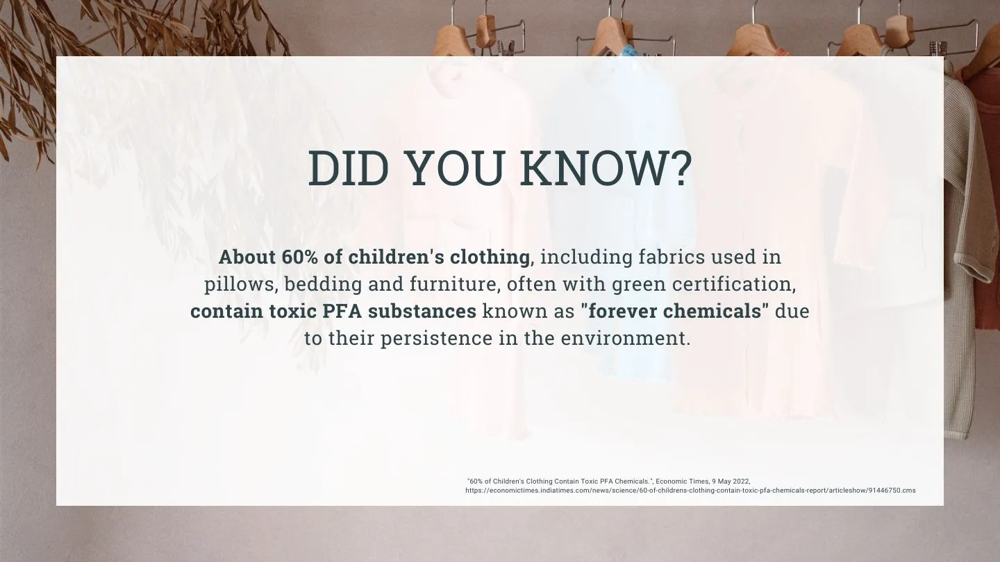 Did you know? About 60% of children's clothing including fabrics used in pillows, bedding and furniture, often with green certification, contain toxic PFA substances known as " forever chemicals" due to their persistence in the environment. Source: The Economic Times
