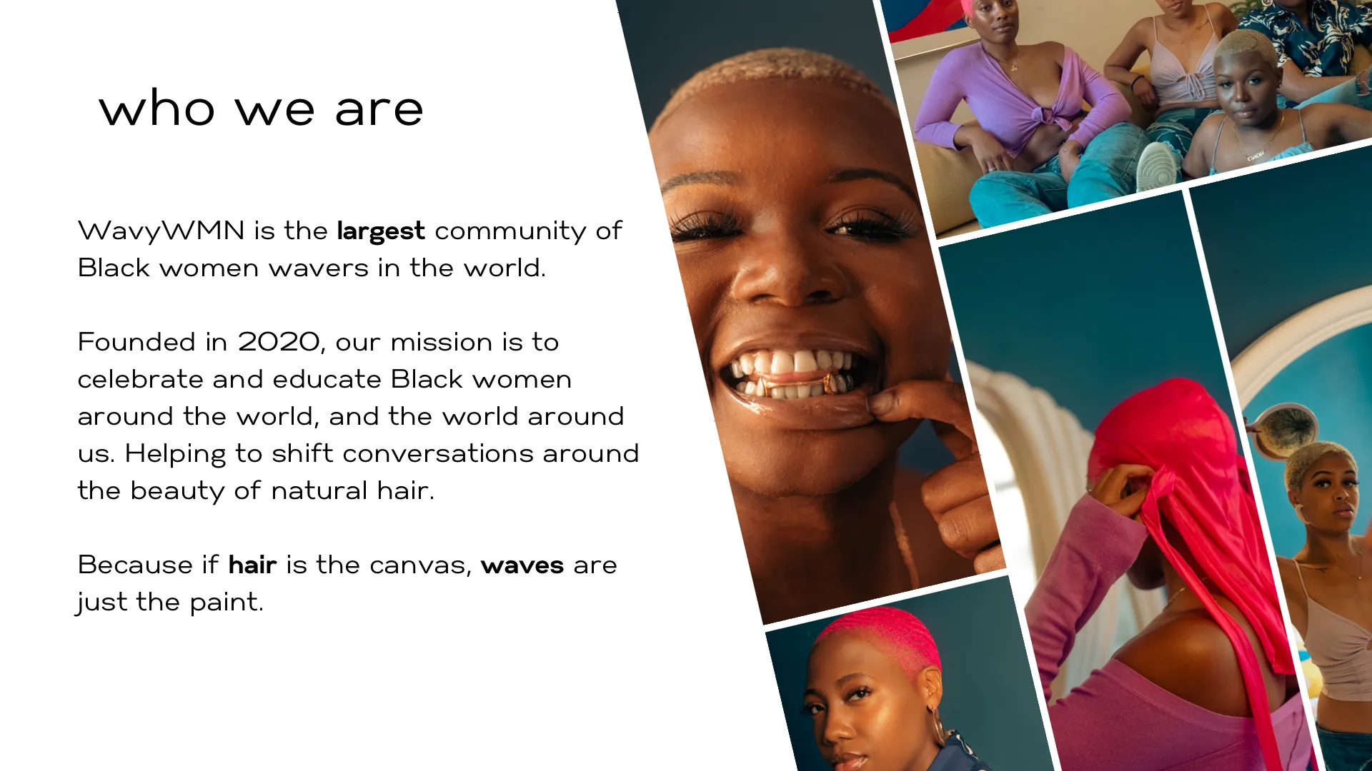 WavyWMN is the largest community of Black women wavers in the world. Founded in 2020, our mission is to celebrate and educate Black women around the world, and the world around us. Helping to shift conversations around the beauty of natural hair. Because if hair is the canvas, waves are just the paint.