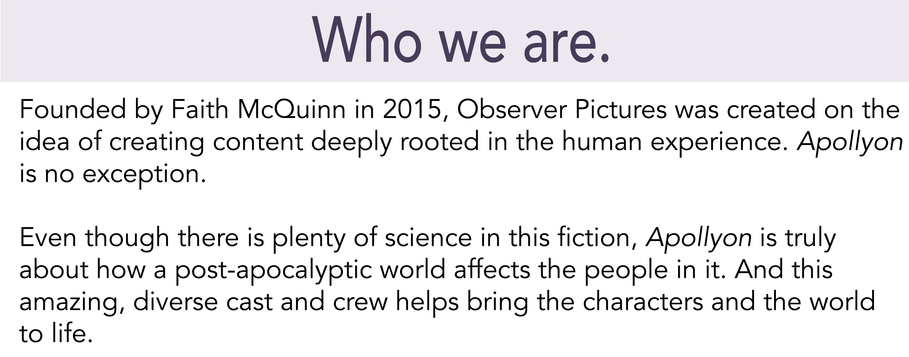Who we are. Founded by Faith McQuinn in 2015, Observer Pictures was created on the idea of creating content deeply rooted in the human experience. Apollyon is no exception. Even though there is plenty of science in this fiction, Apollyon is truly about how a post-apocalyptic world affects the people in it. And this amazing, diverse cast and crew helps bring the characters and the world to life.