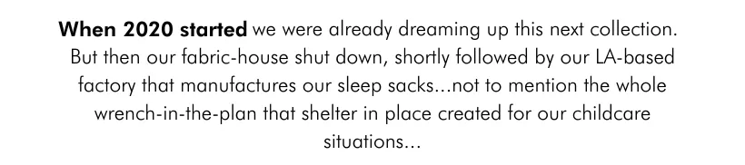 When 2020 started we were already dreaming up this next collection. But then our fabric-house shut down, shortly followed by our LA-based factory that manufactures our sleep sacks...not to mention the whole wrench-in-the-plan that shelter in place created for our childcare situations...