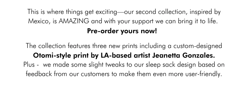 This is where things get exciting—our second collection, inspired by Mexico, is AMAZING and with your support we can bring it to life. The collection features three new prints including a custom-designed Otomi-style print by LA-based artist Jeanetta Gonzales Plus - we made some slight tweaks to our sleep sack design based on feedback from our customers to make them even more user-friendly.