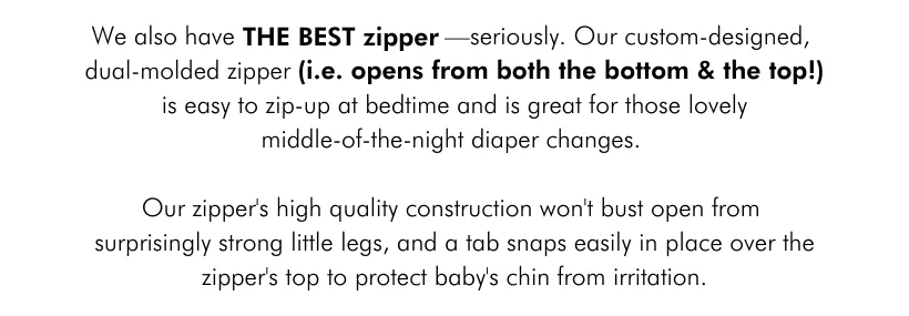 We also have THE BEST ZIPPER—seriously. Our custom-designed, dual-molded zipper (i.e. opens from both the bottom and the top !) is easy to zip-up at bedtime and is great for those lovely middle-of-the-night diaper changes. Our zipper's high-quality construction won’t bust open from those surprisingly strong little kicks, and a tab snaps easily in place over the zipper's top to protect baby's chin from irritation.
