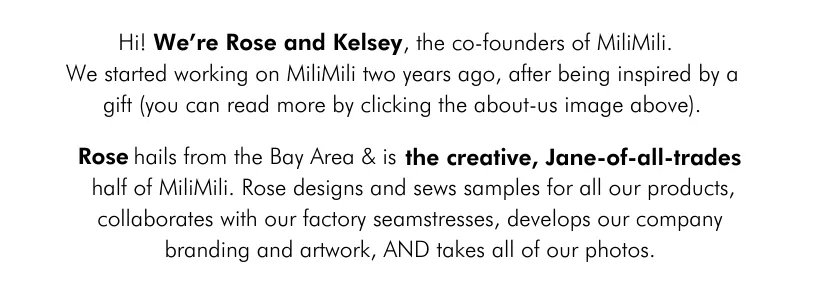 Rose hails from the Bay Area & is the creative, Jane-of-all-trades half of MiliMili. Rose designs and sews samples for all our products, collaborates with our factory seamstresses, develops our company branding and artwork, AND takes all of our photos.