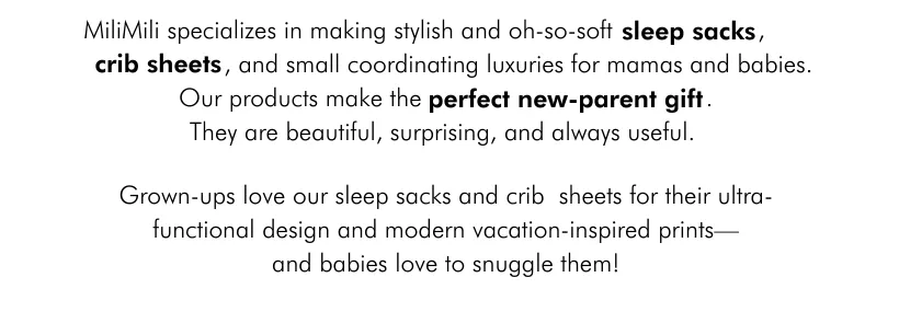 MiliMili specializes in making stylish and oh-so-soft sleep sacks, crib sheets, and small coordinating luxuries for mamas and babies. Our products make the perfect new-parent gift. They are beautiful, surprising, and always useful.