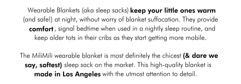 Wearable Blankets (aka sleep sacks) keep your little ones warm (and safe!) at night, without worry of blanket suffocation. They provide efdfomfort, signal bedtime when used in a nightly sleep routine, and keep older tots in their cribs as they start getting more mobile. The MiliMili wearable blanket is most definitely the chicest (and dare we say, softest!) sleep sack on the market. This high-quality blanket is made in Los Angeles with the utmost attention to detail.