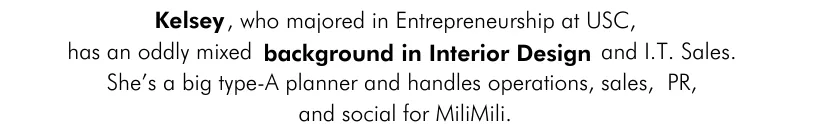 Kelsey, who majored in Entrepreneurship at USC, has an oddly mixed background in Interior Design and I.T. Sales. She’s a big type-A planner and handles operations, sales, PR, and social for MiliMili.