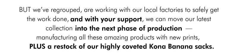 BUT we’ve regrouped, are working with our local factories to safely get the work done, and with your suppor t , we can move our latest collection into the next phase of productio— manufacturing all these amazing products with new prints, plus a restock of our kona banana print