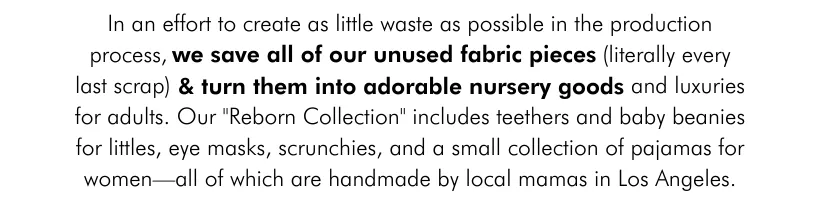 In an effort to create as little waste as possible in the production process, we save all of our unused fabric pieces (literally every last scrap) and turn them into adorable nursery goods and luxuries for adults. Our "Reborn Collection" includes teethers and baby beanies for littles, eye masks, scrunchies, and a small collection of pajamas for women—all of which are handmade by local mamas in Los Angeles.
