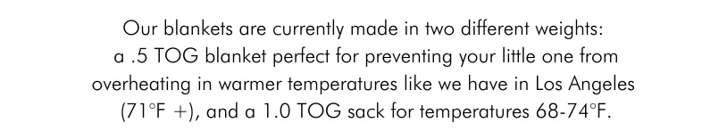 Our blankets are currently made in two different weights: a .5 TOG blanket perfect for preventing your little one from overheating in warmer temperatures like we have in Los Angeles (71°F +), and a 1.0 TOG sack for temperatures 68-74°F.