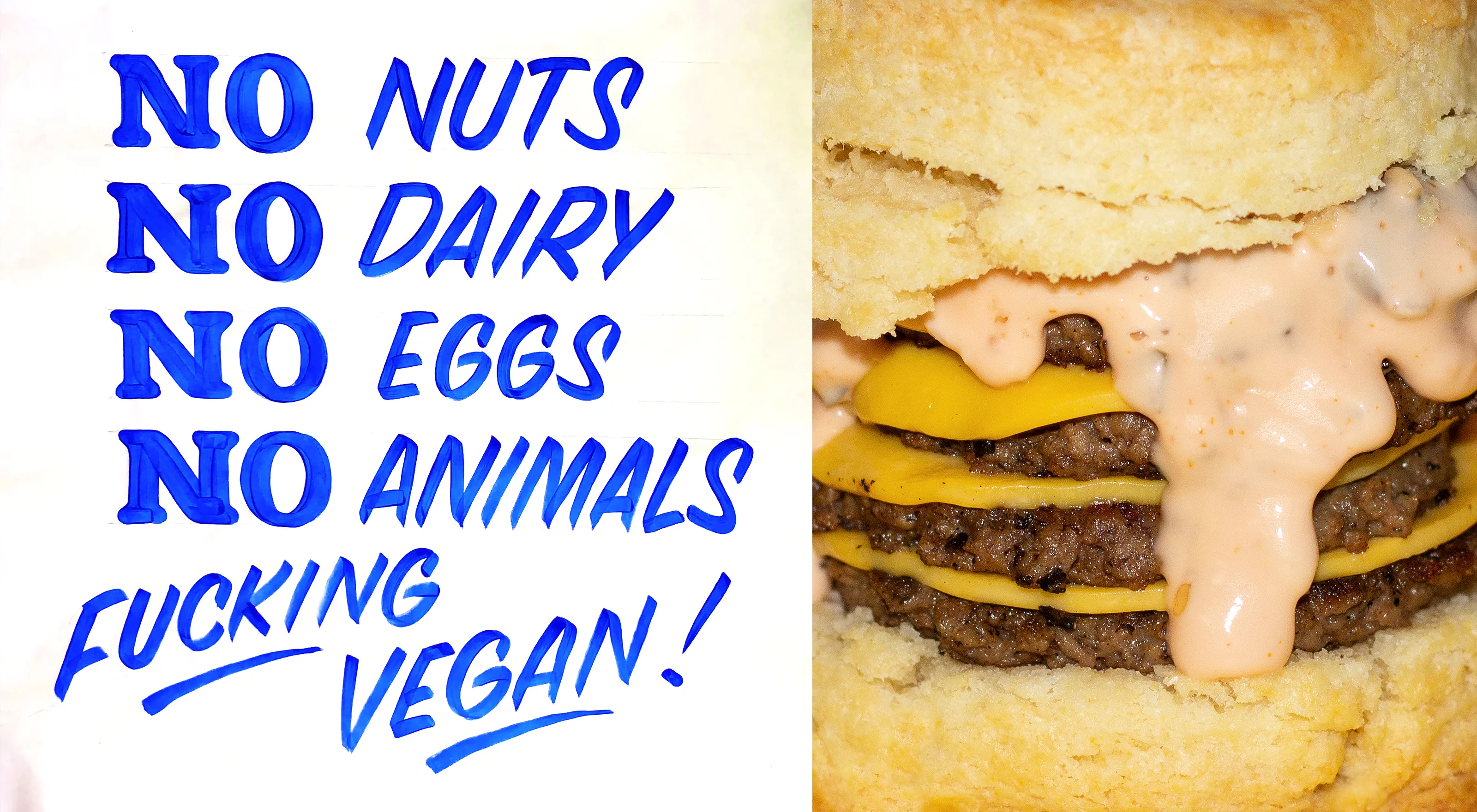 Split rectangular image. Left side features a hand-painted white sign with blue text that reads "NO NUTS. NO DAIRY. NO EGGS. NO ANIMALS. FUCKING VEGAN." Right side features a plain biscuit sandwich with 4 Impossible burgers topped with yellow cheese and pink thousand island dressing.
