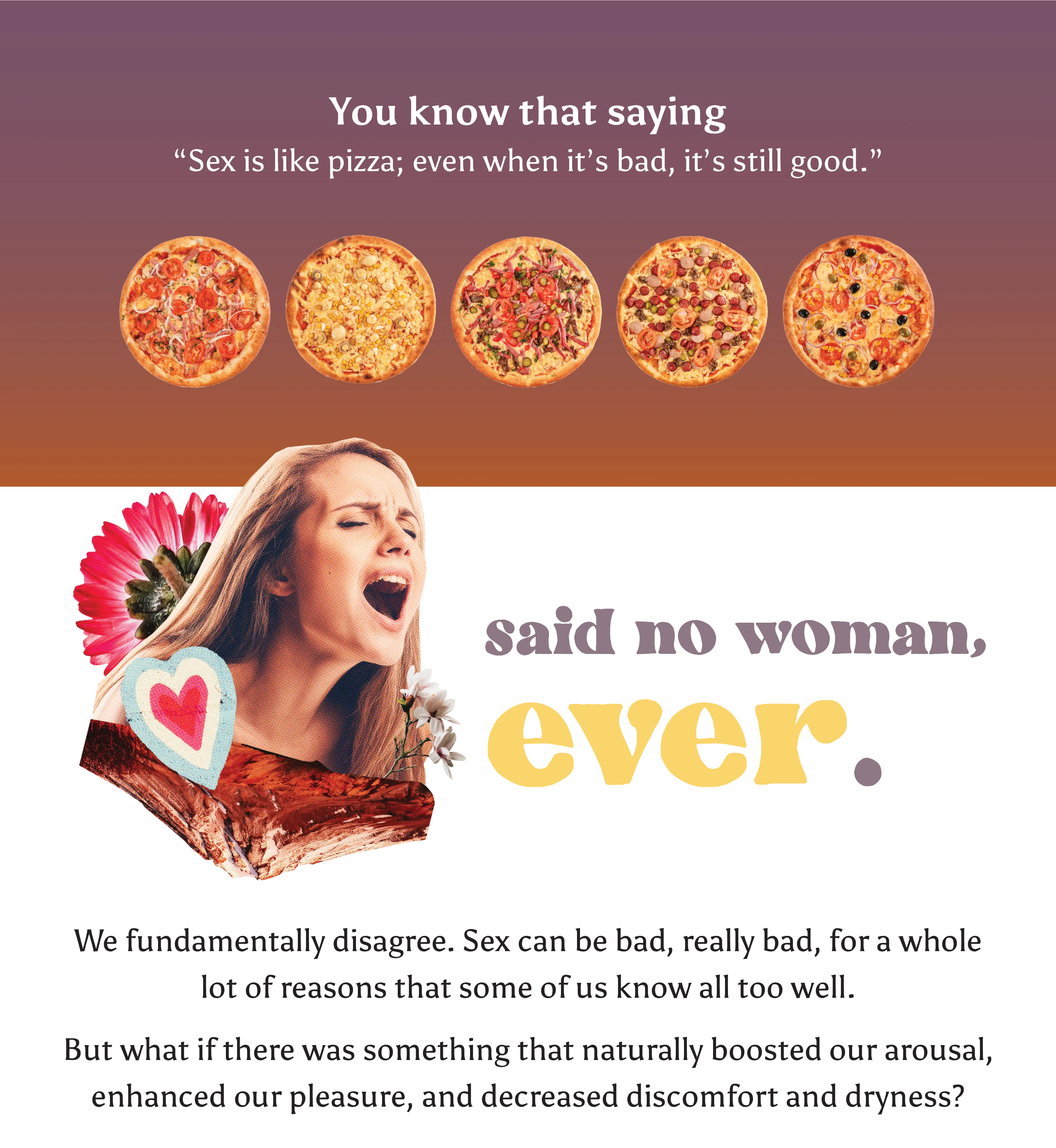 You know that saying “Sex is like pizza; even when it’s bad, it’s still good.”   [SAID NO WOMAN, EVER.]  We fundamentally disagree. Sex can be bad, really bad, for a whole lot of reasons that some of us know all too well.  But what if there was something that naturally boosted our arousal, enhanced our pleasure, and decreased discomfort and dryness?
