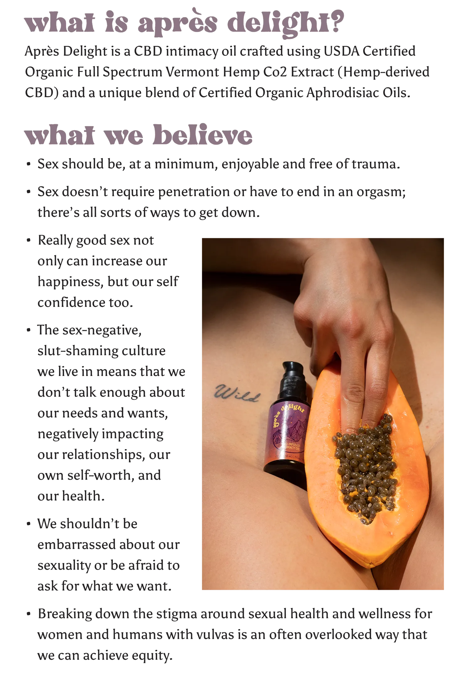 Après Delight is a CBD intimacy oil crafted using USDA Certified Organic Full Spectrum Vermont Hemp Co2 Extract (Hemp derived CBD) and a unique blend of Certified Organic Aphrodisiac Oils.   What we believe We believe that…  Sex should be, at a minimum, enjoyable and free of trauma.    Sex doesn’t require penetration or have to end in an orgasm; there’s all sorts of ways to get down.  Really good sex not only can increase our happiness, but our self confidence too.   The sex-negative, slut-shaming culture w