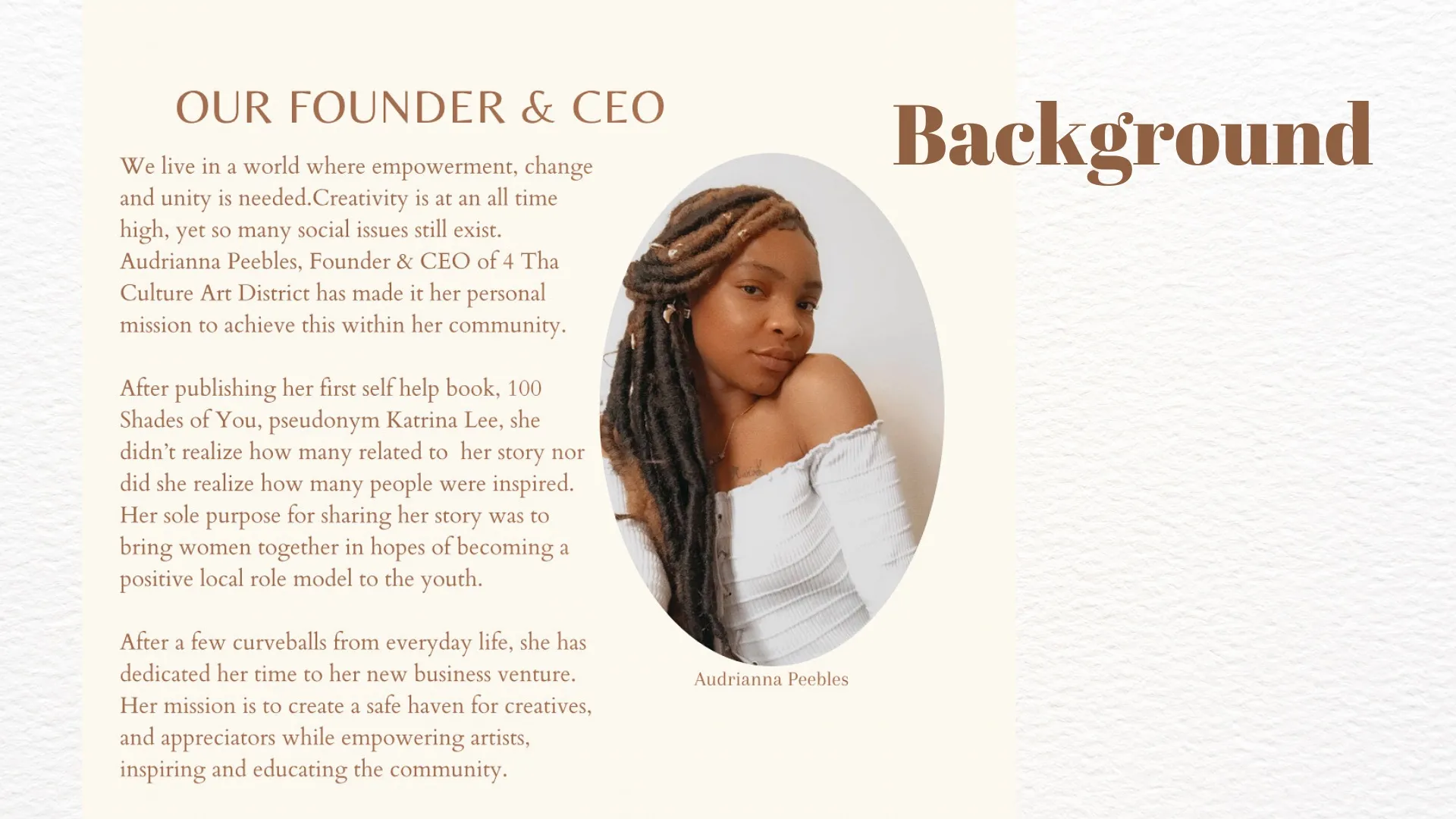 We live in a world where empowerment, change and unity is needed.Creativity is at an all time high, yet so many social issues still exist. Audrianna Peebles, Founder & CEO of 4 Tha Culture Art District has made it her personal mission to achieve this within her community. After publishing her first self help book, 100 Shades of You, pseudonym Katrina Lee, she didn’t realize how many related to her story nor did she realize how many people were inspired. Her sole purpose for sharing her story was to bring