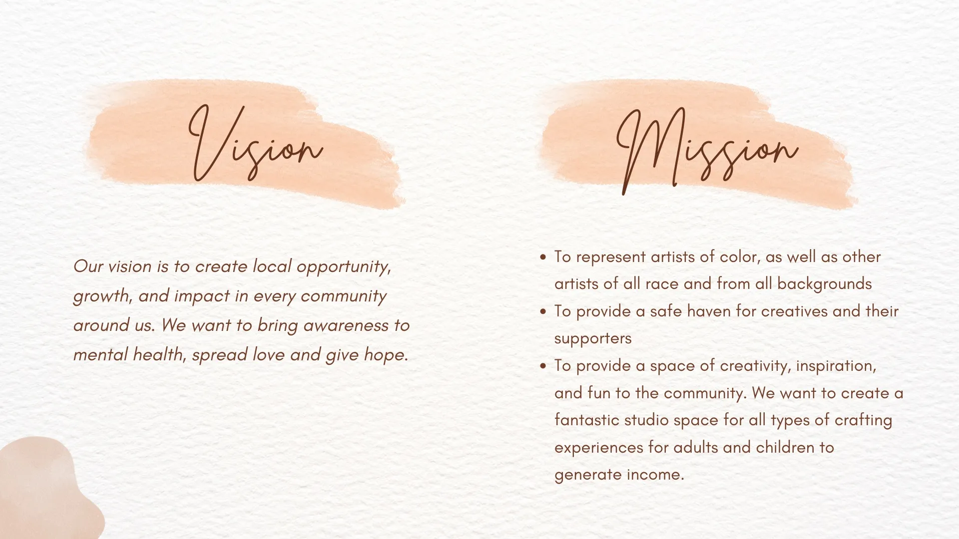 Our vision is to create local opportunity, growth, and impact in every community around us. We want to bring awareness to mental health, spread love and give hope.To represent artists of color, as well as other artists of all race and from all backgrounds To provide a safe haven for creatives and their supporters To provide a space of creativity, inspiration, and fun to the community. We want to create a fantastic studio space for all types of crafting experiences for adults and children to generate income