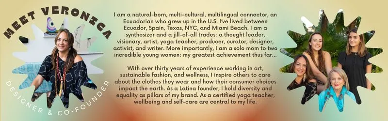 I am a natural-born, multi-cultural, multilingual connector, an Ecuadorian who grew up in the U.S. I’ve lived between Ecuador, Spain, Texas, NYC, and Miami Beach. I am a synthesizer and a jill-of-all trades: a thought leader, visionary, artist, yoga teacher, producer, curator, designer, activist, and writer. More importantly, I am a solo mom to two incredible young women: my greatest achievement thus far…  With over thirty years of experience working in art, sustainable fashion, and wellness, I inspire othe