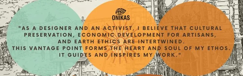 "As a designer and an activist, I believe that cultural preservation, economic development for artisans,  and earth ethics are intertwined.  This vantage point forms the heart and soul of my ethos. it guides and inspires my work."