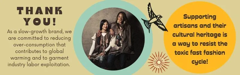 Thank you! As a slow-growth brand, we are committed to reducing over-consumption that contributes to global warming and to garment industry labor exploitation.  Supporting artisans and their cultural heritage is a way to resist the toxic fast fashion cycle!