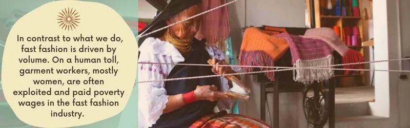  In contrast to what we do, fast fashion is driven by volume. On a human toll, garment workers, mostly women, are often exploited and paid poverty wages in the fast fashion industry. 