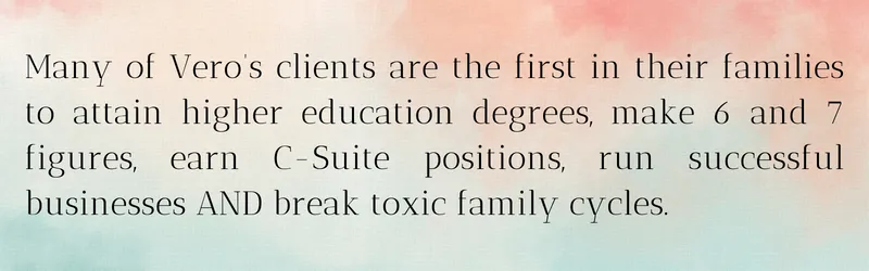 Many of Vero’s clients are the first in their families to attain higher education degrees, make 6 and 7 figures, earn C-Suite positions, run successful businesses AND break toxic family cycles.